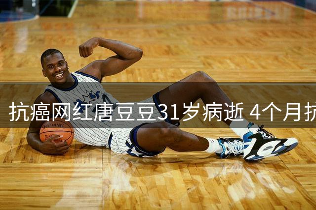 抗癌网红唐豆豆31岁病逝 4个月抗癌路坎坷 幼年双亲皆因癌症离世